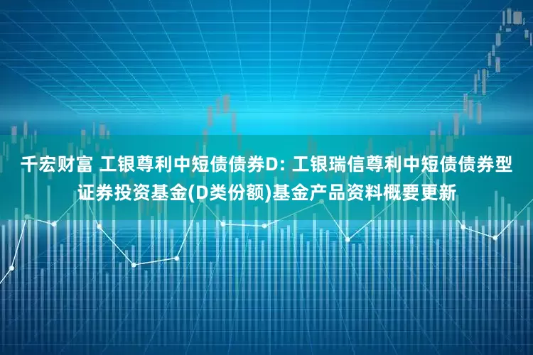 千宏财富 工银尊利中短债债券D: 工银瑞信尊利中短债债券型证券投资基金(D类份额)基金产品资料概要更新