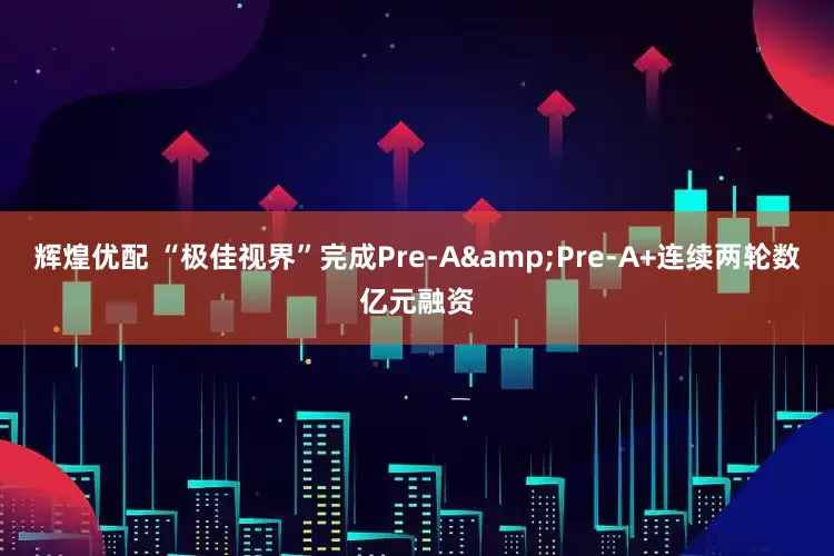 辉煌优配 “极佳视界”完成Pre-A&Pre-A+连续两轮数亿元融资