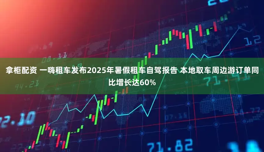 拿柜配资 一嗨租车发布2025年暑假租车自驾报告 本地取车周边游订单同比增长达60%
