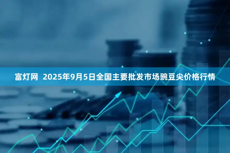 富灯网  2025年9月5日全国主要批发市场豌豆尖价格行情