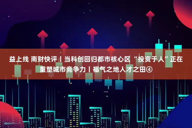 益上线 南财快评丨当科创回归都市核心区 “投资于人”正在重塑城市竞争力丨福气之地人才之田④