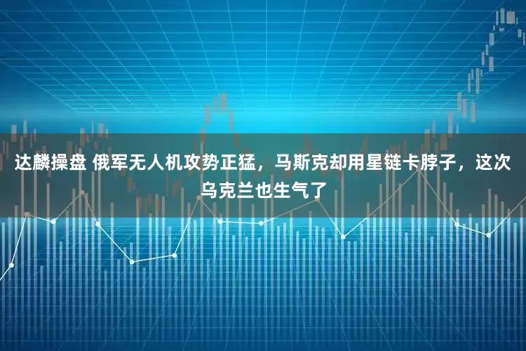 达麟操盘 俄军无人机攻势正猛，马斯克却用星链卡脖子，这次乌克兰也生气了