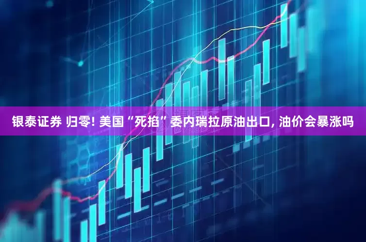 银泰证券 归零! 美国“死掐”委内瑞拉原油出口, 油价会暴涨吗