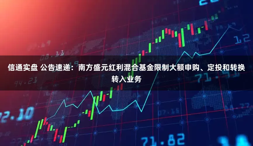 信通实盘 公告速递：南方盛元红利混合基金限制大额申购、定投和转换转入业务