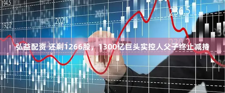 弘益配资 还剩1266股，1300亿巨头实控人父子终止减持