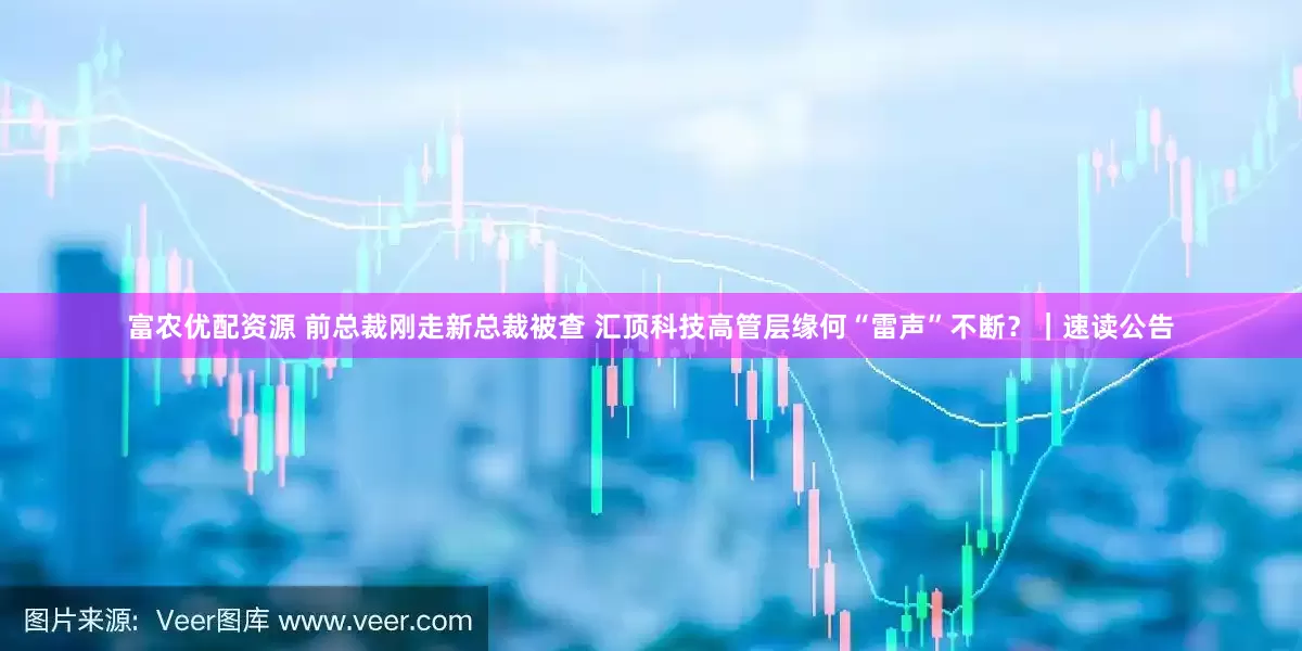 富农优配资源 前总裁刚走新总裁被查 汇顶科技高管层缘何“雷声”不断？｜速读公告